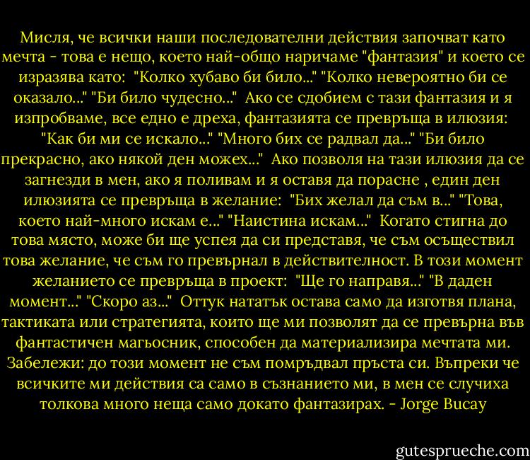 Мисля, че всички наши последователни действия започват като мечта - това е нещо, което най-общо наричаме "фантазия" и което се изразява като:<br /><br />"Колко хубаво би било..."<br />"Колко невероятно би се оказало..."<br />"Би било чудесно..."<br /><br />Ако се сдобием с тази фантазия и я изпробваме, все едно е дреха, фантазията се превръща в илюзия:<br /><br />"Как би ми се искало..."<br />"Много бих се радвал да..."<br />"Би било прекрасно, ако някой ден можех..."<br /><br />Ако позволя на тази илюзия да се загнезди в мен, ако я поливам и я оставя да порасне , един ден илюзията се превръща в желание:<br /><br />"Бих желал да съм в..."<br />"Това, което най-много искам е..."<br />"Наистина искам..."<br /><br />Когато стигна до това място, може би ще успея да си представя, че съм осъществил това желание, че съм го превърнал в действителност. В този момент желанието се превръща в проект:<br /><br />"Ще го направя..."<br />"В даден момент..."<br />"Скоро аз..."<br /><br />Оттук нататък остава само да изготвя плана, тактиката или стратегията, които ще ми позволят да се превърна във фантастичен магьосник, способен да материализира мечтата ми.<br />Забележи: до този момент не съм помръдвал пръста си. Въпреки че всичките ми действия са само в съзнанието ми, в мен се случиха толкова много неща само докато фантазирах. - Jorge Bucay