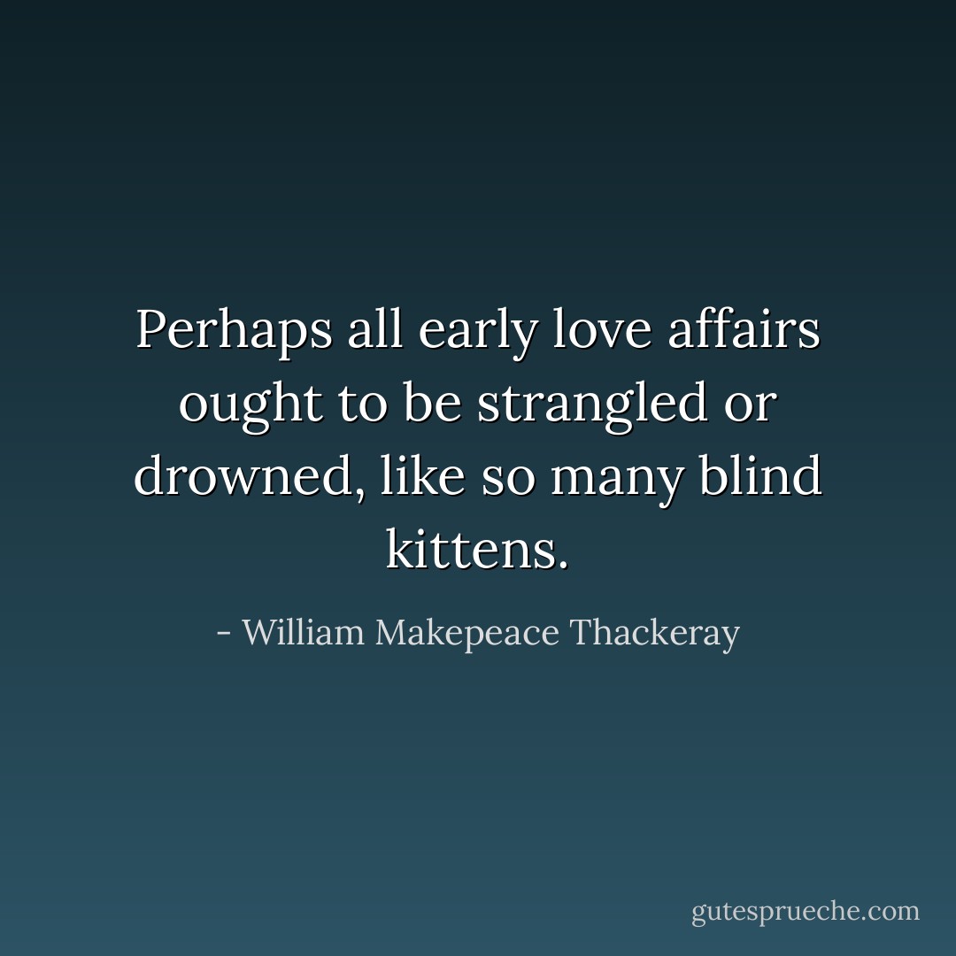 Perhaps all early love affairs ought to be strangled or drowned, like so many blind kittens. - William Makepeace Thackeray