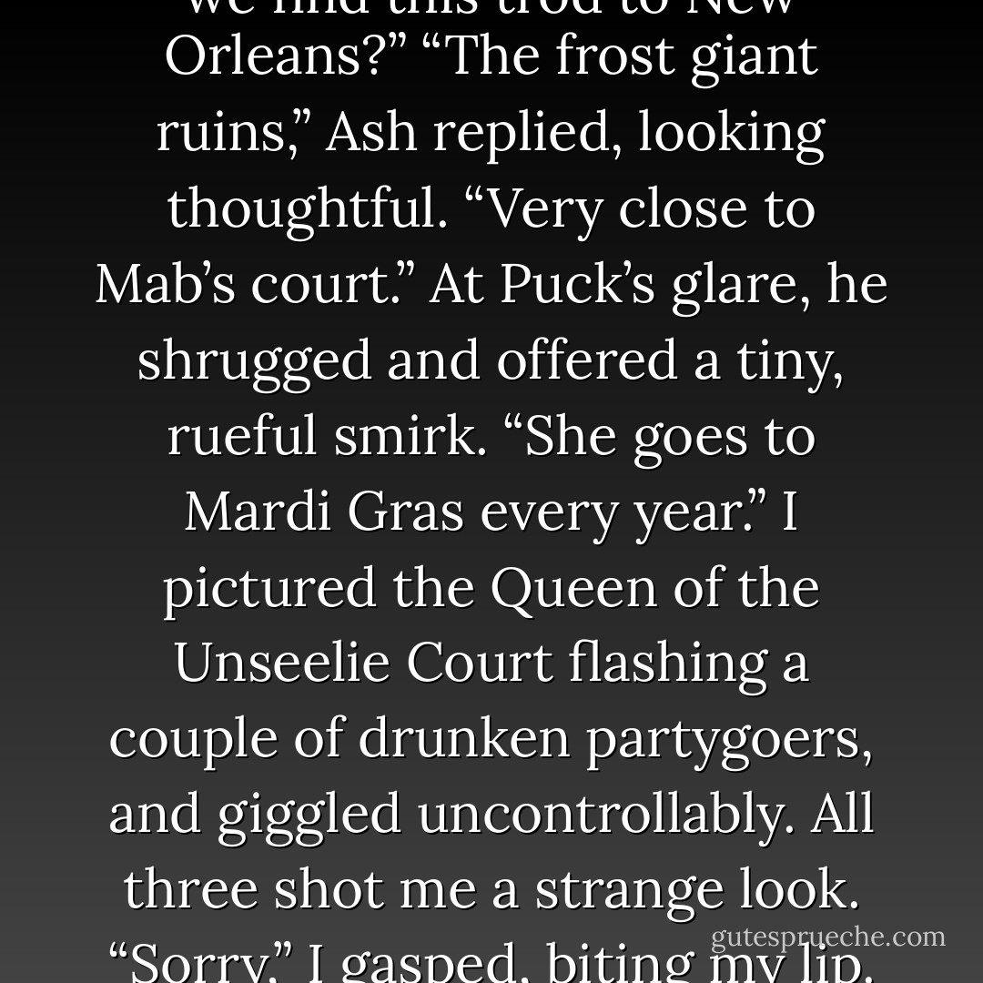 So,” I demanded, trying to sound confident, “where can we find this trod to New Orleans?”<br />“The frost giant ruins,” Ash replied, looking thoughtful. “Very close to Mab’s court.” At Puck’s glare, he shrugged and offered a tiny, rueful smirk. “She goes to Mardi Gras every year.”<br />I pictured the Queen of the Unseelie Court flashing a couple of drunken partygoers, and giggled uncontrollably. All three shot me a strange look. “Sorry,” I gasped, biting my lip. "Still kind of giddy, I guess. - Julie Kagawa