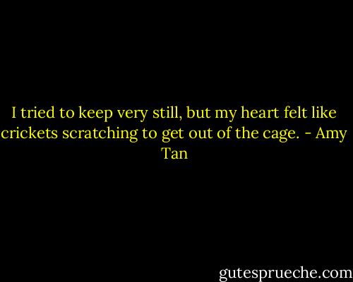 I tried to keep very still, but my heart felt like crickets scratching to get out of the cage. - Amy Tan