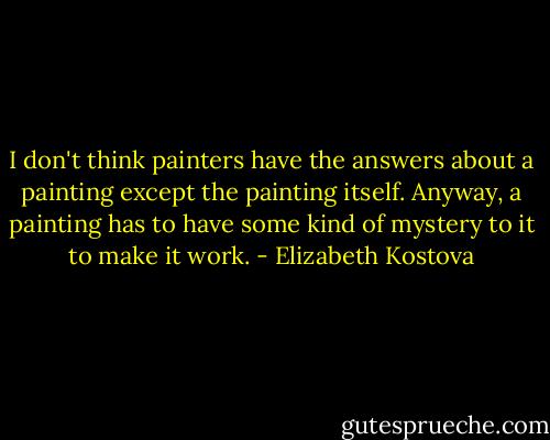 I don't think painters have the answers about a painting except the painting itself. Anyway, a painting has to have some kind of mystery to it to make it work. - Elizabeth Kostova