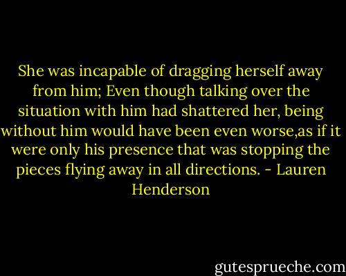 She was incapable of dragging herself away from him; Even though talking over the situation with him had shattered her, being without him would have been even worse,as if it were only his presence that was stopping the pieces flying away in all directions. - Lauren Henderson