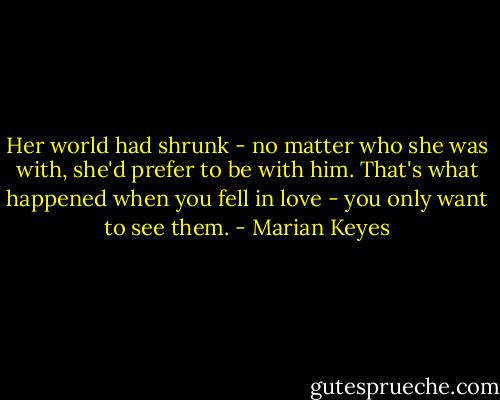 Her world had shrunk - no matter who she was with, she'd prefer to be with him. That's what happened when you fell in love - you only want to see them. - Marian Keyes