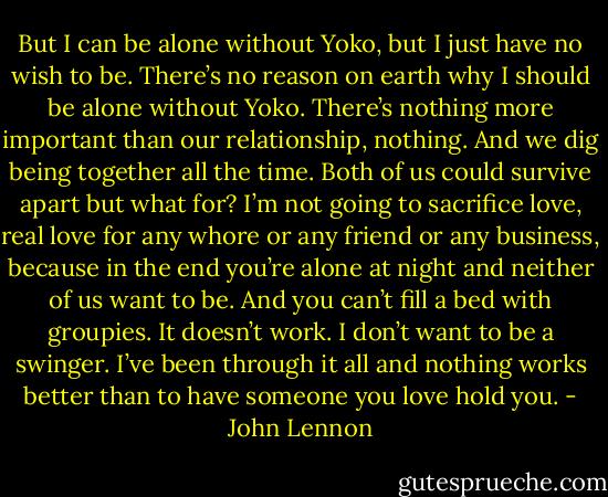 But I can be alone without Yoko, but I just have no wish to be. There’s no reason on earth why I should be alone without Yoko. There’s nothing more important than our relationship, nothing. And we dig being together all the time. Both of us could survive apart but what for? I’m not going to sacrifice love, real love for any whore or any friend or any business, because in the end you’re alone at night and neither of us want to be. And you can’t fill a bed with groupies. It doesn’t work. I don’t want to be a swinger. I’ve been through it all and nothing works better than to have someone you love hold you. - John Lennon