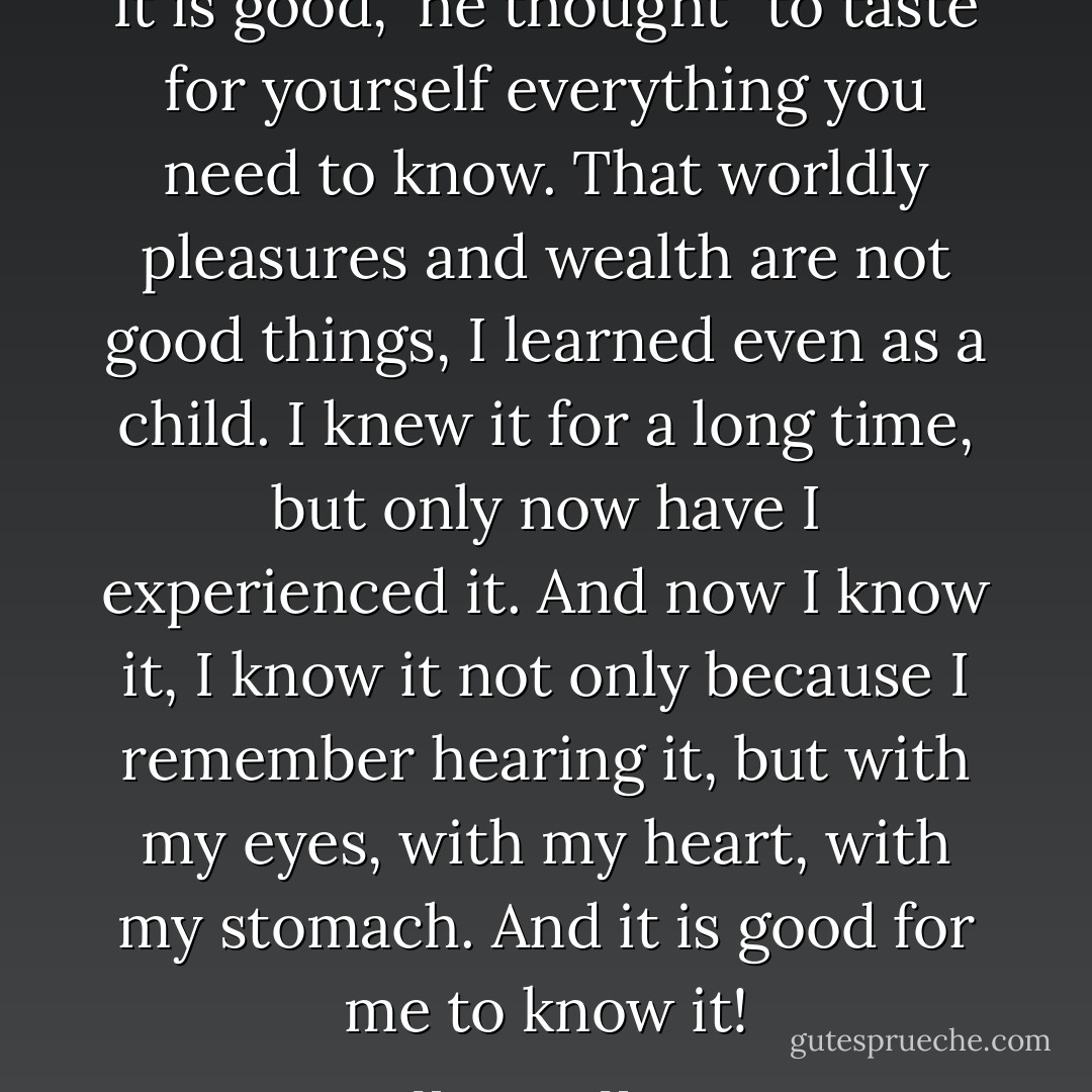 It is good," he thought "to taste for yourself everything you need to know. That worldly pleasures and wealth are not good things, I learned even as a child. I knew it for a long time, but only now have I experienced it. And now I know it, I know it not only because I remember hearing it, but with my eyes, with my heart, with my stomach. And it is good for me to know it! - Hermann Hesse