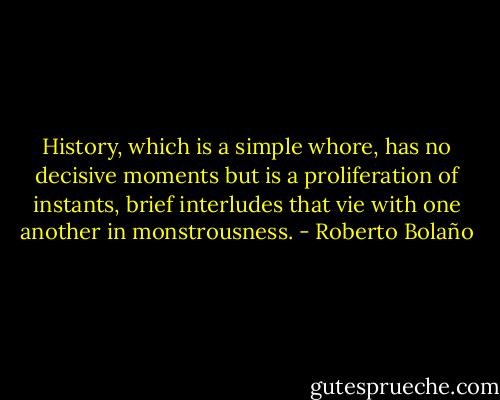 History, which is a simple whore, has no decisive moments but is a proliferation of instants, brief interludes that vie with one another in monstrousness. - Roberto Bolaño