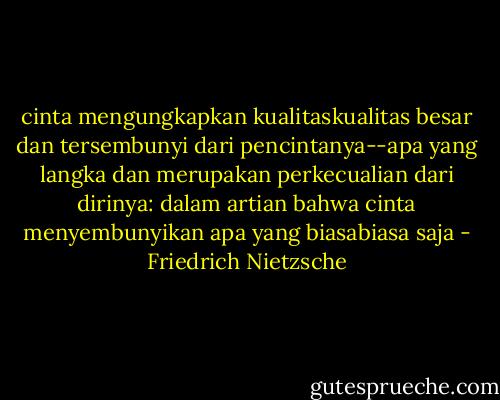 cinta mengungkapkan kualitaskualitas besar dan tersembunyi dari pencintanya--apa yang langka dan merupakan perkecualian dari dirinya: dalam artian bahwa cinta menyembunyikan apa yang biasabiasa saja - Friedrich Nietzsche
