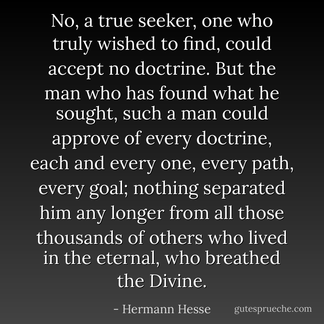 No, a true seeker, one who truly wished to find, could accept no doctrine. But the man who has found what he sought, such a man could approve of every doctrine, each and every one, every path, every goal; nothing separated him any longer from all those thousands of others who lived in the eternal, who breathed the Divine. - Hermann Hesse