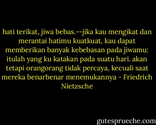 hati terikat, jiwa bebas.--jika kau mengikat dan merantai hatimu kuatkuat, kau dapat memberikan banyak kebebasan pada jiwamu: itulah yang ku katakan pada suatu hari. akan tetapi orangorang tidak percaya, kecuali saat mereka benarbenar menemukannya - Friedrich Nietzsche