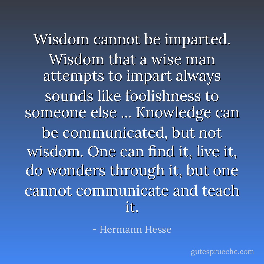 Wisdom cannot be imparted. Wisdom that a wise man attempts to impart always sounds like foolishness to someone else ... Knowledge can be communicated, but not wisdom. One can find it, live it, do wonders through it, but one cannot communicate and teach it. - Hermann Hesse