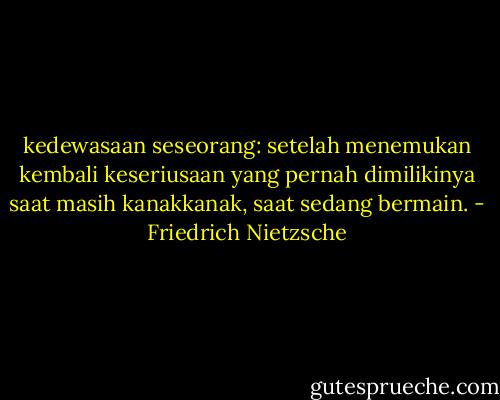 kedewasaan seseorang: setelah menemukan kembali keseriusaan yang pernah dimilikinya saat masih kanakkanak, saat sedang bermain. - Friedrich Nietzsche