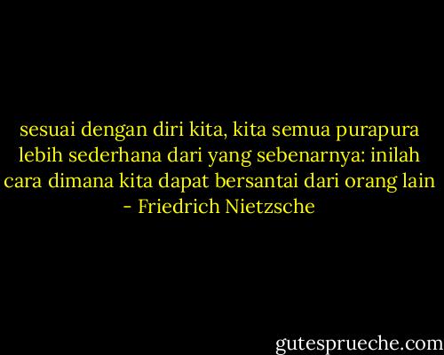 sesuai dengan diri kita, kita semua purapura lebih sederhana dari yang sebenarnya: inilah cara dimana kita dapat bersantai dari orang lain - Friedrich Nietzsche