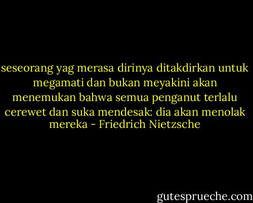 seseorang yag merasa dirinya ditakdirkan untuk megamati dan bukan meyakini akan menemukan bahwa semua penganut terlalu cerewet dan suka mendesak: dia akan menolak mereka - Friedrich Nietzsche
