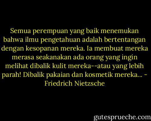 Semua perempuan yang baik menemukan bahwa ilmu pengetahuan adalah bertentangan dengan kesopanan mereka. Ia membuat mereka merasa seakanakan ada orang yang ingin melihat dibalik kulit mereka--atau yang lebih parah! Dibalik pakaian dan kosmetik mereka... - Friedrich Nietzsche