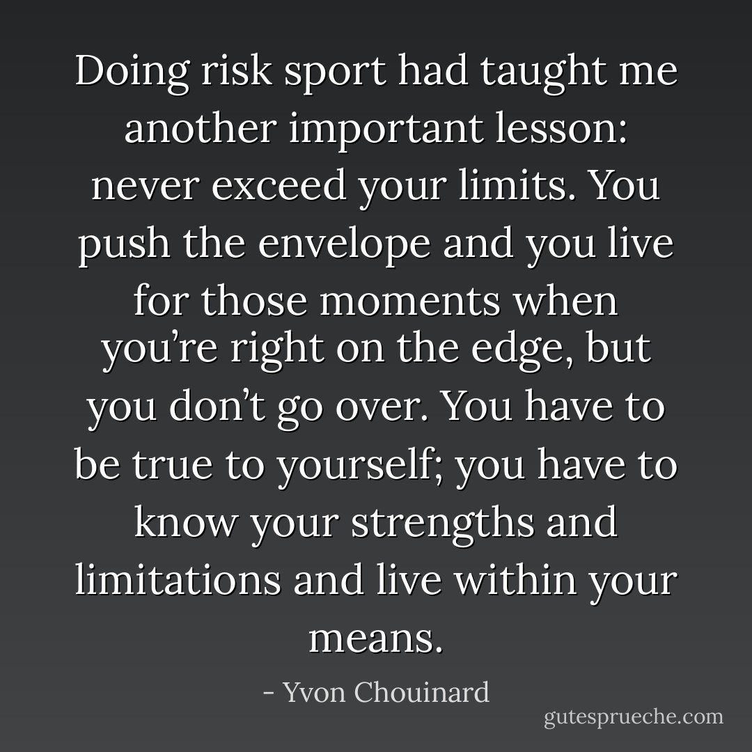 Doing risk sport had taught me another important lesson: never exceed your limits. You push the envelope and you live for those moments when you’re right on the edge, but you don’t go over. You have to be true to yourself; you have to know your strengths and limitations and live within your means. - Yvon Chouinard