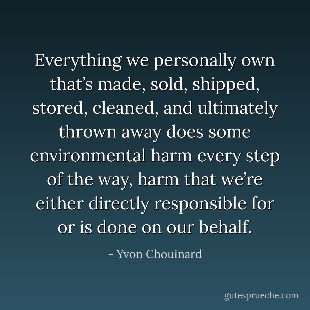 Everything we personally own that’s made, sold, shipped, stored, cleaned, and ultimately thrown away does some environmental harm every step of the way, harm that we’re either directly responsible for or is done on our behalf. - Yvon Chouinard