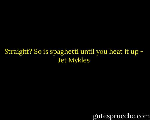 Straight? So is spaghetti until you heat it up - Jet Mykles