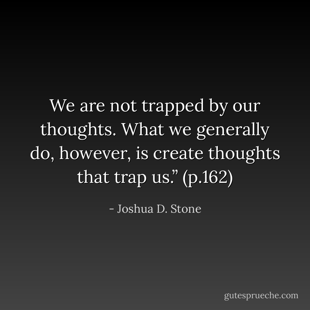 We are not trapped by our thoughts. What we generally do, however, is create thoughts that trap us.” (p.162) - Joshua D. Stone