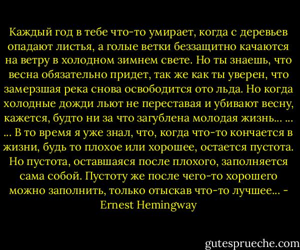 Каждый год в тебе что-то умирает, когда с деревьев опадают листья, а голые ветки беззащитно качаются на ветру в холодном зимнем свете. Но ты знаешь, что весна обязательно придет, так же как ты уверен, что замерзшая река снова освободится ото льда. Но когда холодные дожди льют не переставая и убивают весну, кажется, будто ни за что загублена молодая жизнь... ... ... В то время я уже знал, что, когда что-то кончается в жизни, будь то плохое или хорошее, остается пустота. Но пустота, оставшаяся после плохого, заполняется сама собой. Пустоту же после чего-то хорошего можно заполнить, только отыскав что-то лучшее... - Ernest Hemingway
