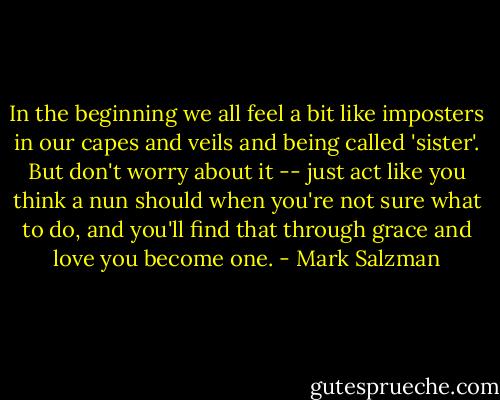 In the beginning we all feel a bit like imposters in our capes and veils and being called 'sister'. But don't worry about it -- just act like you think a nun should when you're not sure what to do, and you'll find that through grace and love you become one. - Mark Salzman