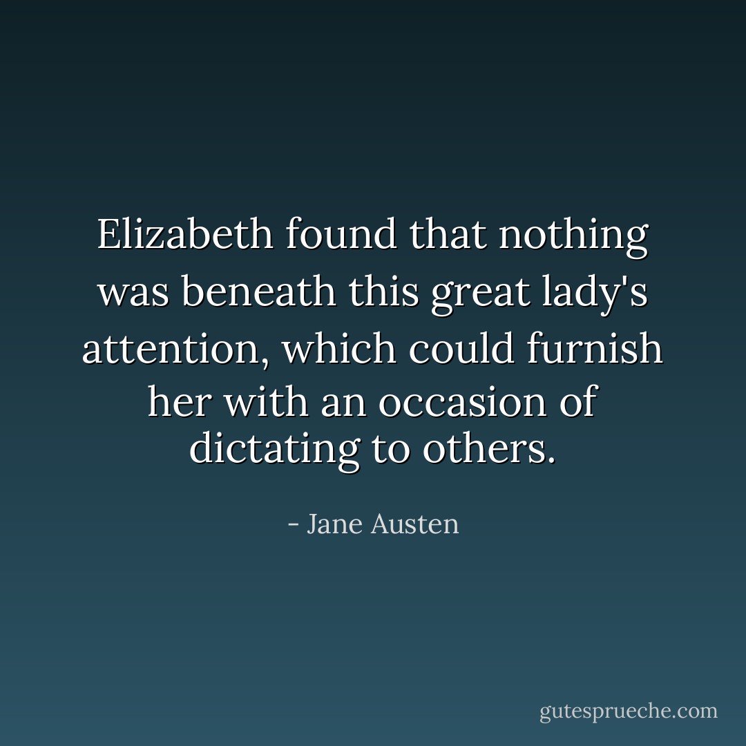 Elizabeth found that nothing was beneath this great lady's attention, which could furnish her with an occasion of dictating to others. - Jane Austen