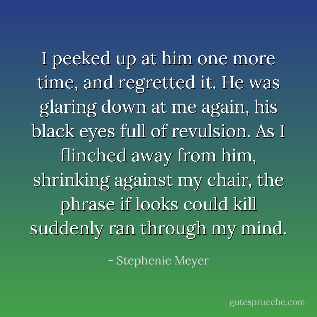 I peeked up at him one more time, and regretted it. He was glaring down at me again, his black eyes full of revulsion. As I flinched away from him, shrinking against my chair, the phrase if looks could kill suddenly ran through my mind. - Stephenie Meyer