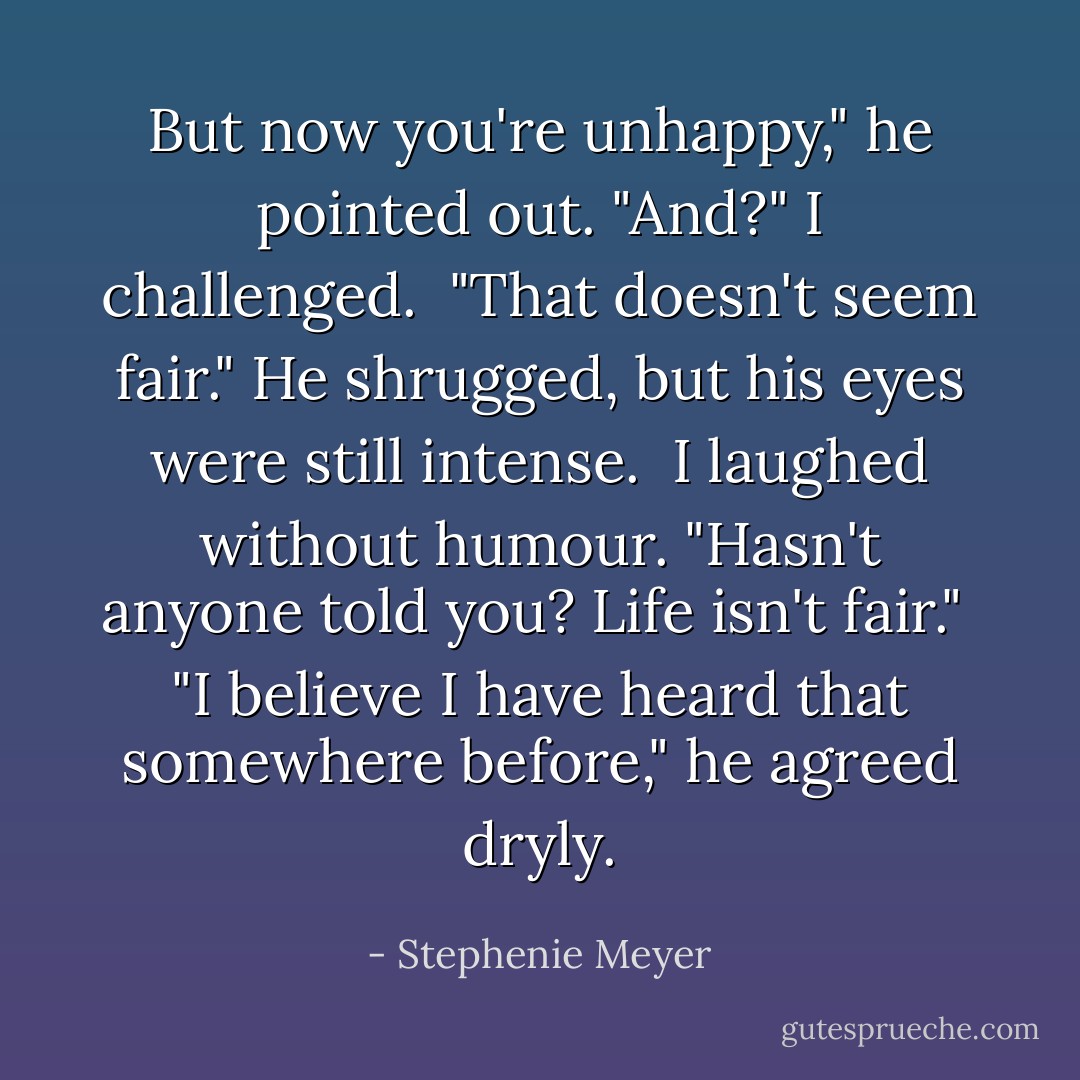 But now you're unhappy," he pointed out.<br />"And?" I challenged. <br />"That doesn't seem fair." He shrugged, but his eyes were still intense. <br />I laughed without humour. "Hasn't anyone told you? Life isn't fair." <br />"I believe I have heard that somewhere before," he agreed dryly. - Stephenie Meyer