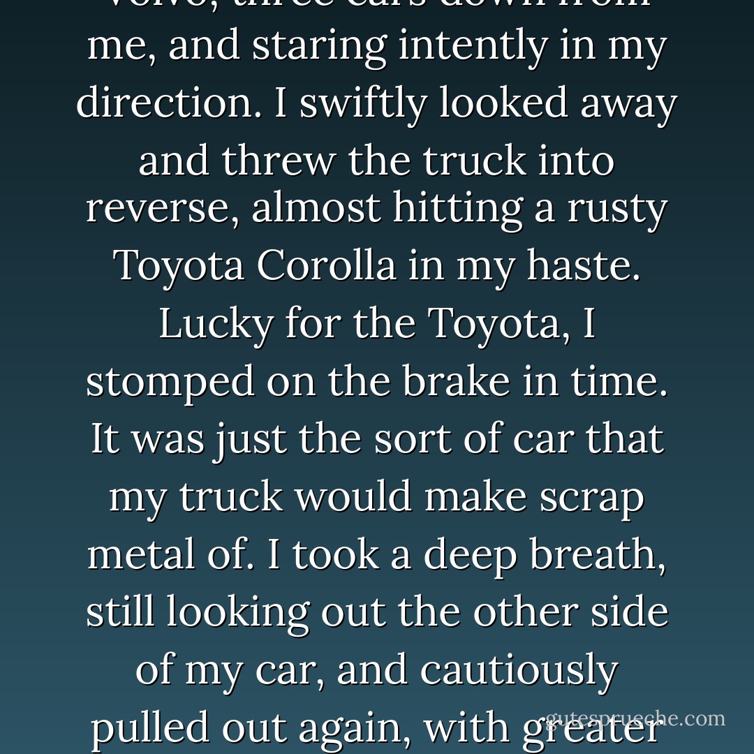 I looked around me to make sure it was clear. That's when I noticed the still, white figure. Edward Cullen was leaning against the front door of the Volvo, three cars down from me, and staring intently in my direction. I swiftly looked away and threw the truck into reverse, almost hitting a rusty Toyota Corolla in my haste. Lucky for the Toyota, I stomped on the brake in time. It was just the sort of car that my truck would make scrap metal of. I took a deep breath, still looking out the other side of my car, and cautiously pulled out again, with greater success. I stared straight ahead as I passed the Volvo, but from a peripheral peek, I would swear I saw him laughing. - Stephenie Meyer
