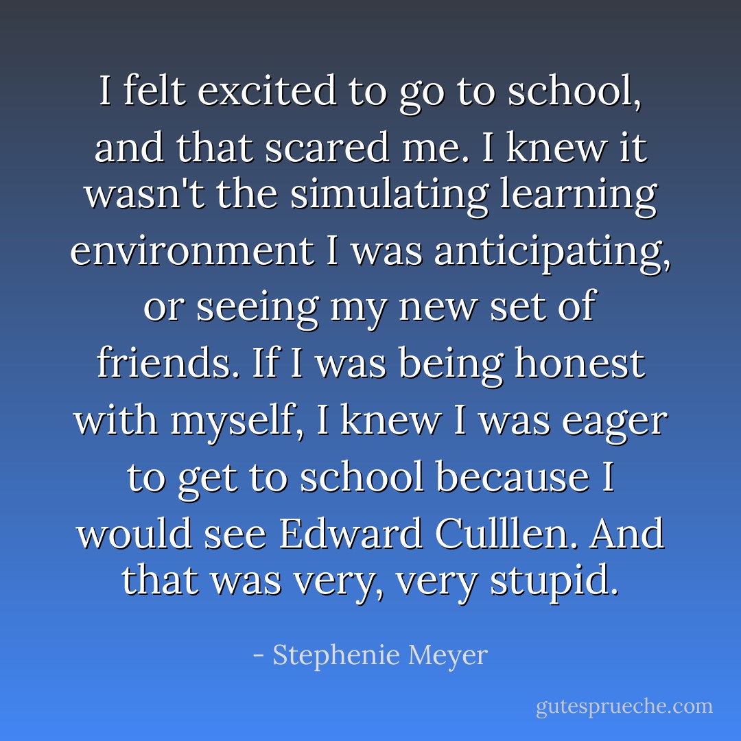 I felt excited to go to school, and that scared me. I knew it wasn't the simulating learning environment I was anticipating, or seeing my new set of friends. If I was being honest with myself, I knew I was eager to get to school because I would see Edward Culllen. And that was very, very stupid. - Stephenie Meyer