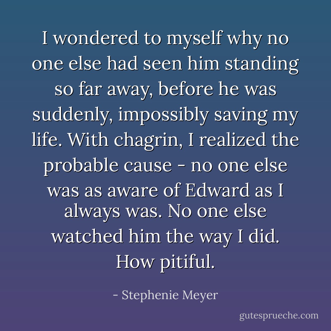 I wondered to myself why no one else had seen him standing so far away, before he was suddenly, impossibly saving my life. With chagrin, I realized the probable cause - no one else was as aware of Edward as I always was. No one else watched him the way I did. How pitiful. - Stephenie Meyer