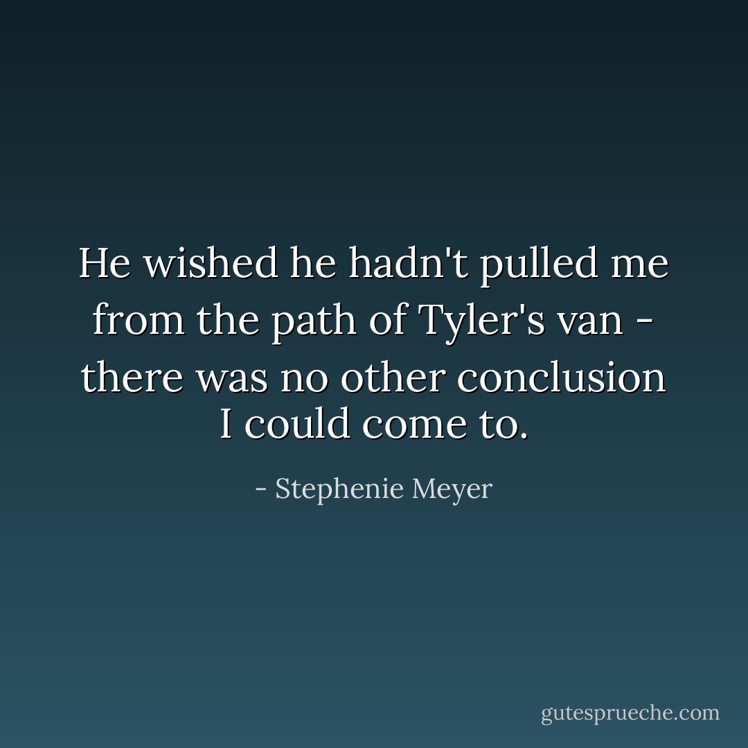 He wished he hadn't pulled me from the path of Tyler's van - there was no other conclusion I could come to. - Stephenie Meyer