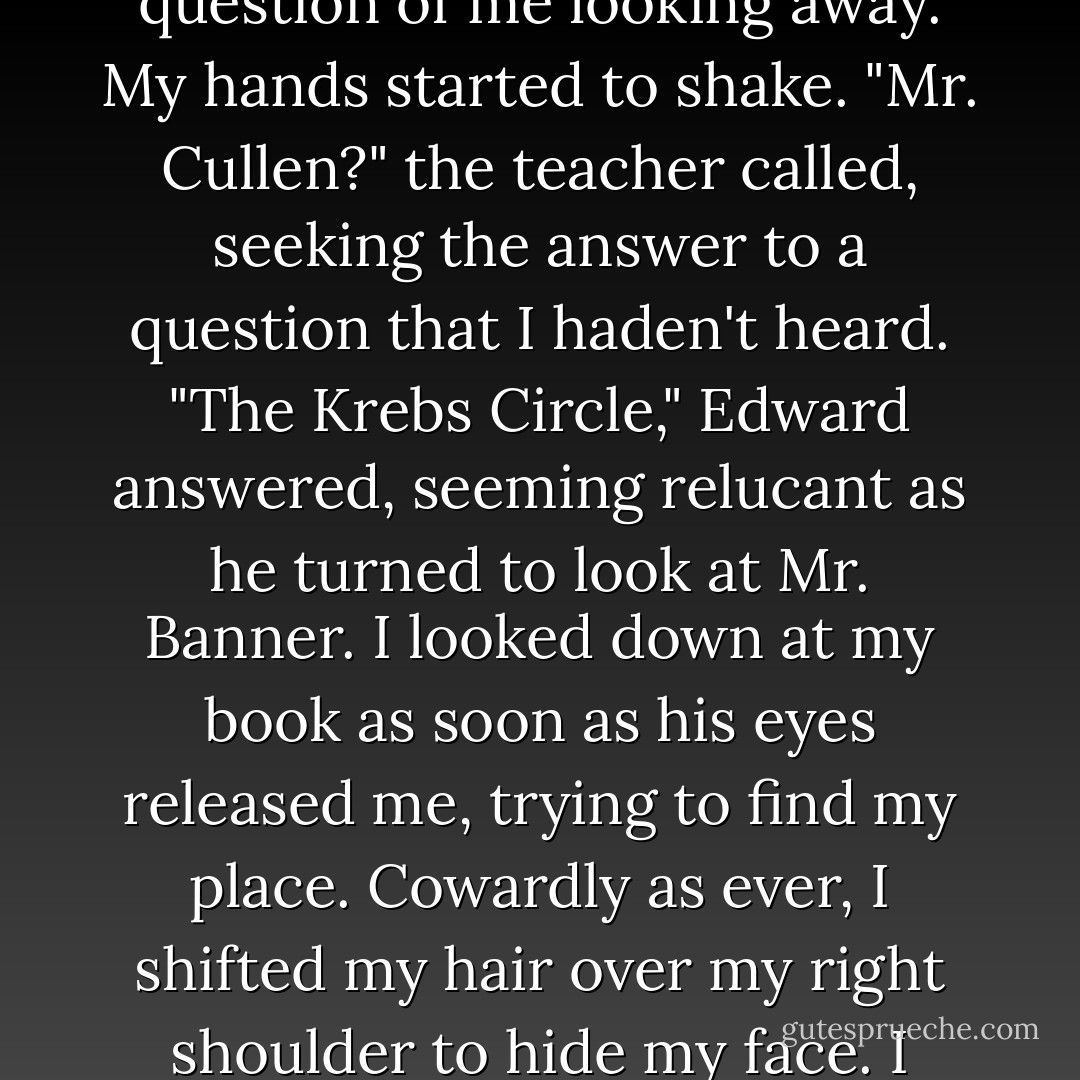 And Edward was staring at me curiously, that same, familiar edge of frustation even more distinct now in his black eyes.<br />I stared back, surprised, expecting him to look quickly away. But instead he continued to gaze with probing intensity into my eyes. There was no question of me looking away. My hands started to shake.<br />"Mr. Cullen?" the teacher called, seeking the answer to a question that I haden't heard.<br />"The Krebs Circle," Edward answered, seeming relucant as he turned to look at Mr. Banner.<br />I looked down at my book as soon as his eyes released me, trying to find my place. Cowardly as ever, I shifted my hair over my right shoulder to hide my face. I couldn't believe the rush of emotion pulsing through me - just because he'd happened to look at me for the first time in a half-dozen weeks. I couldn't allow him to have this level of influence over me. It was pathetic. More than pathetic, it was unhealthy. - Stephenie Meyer