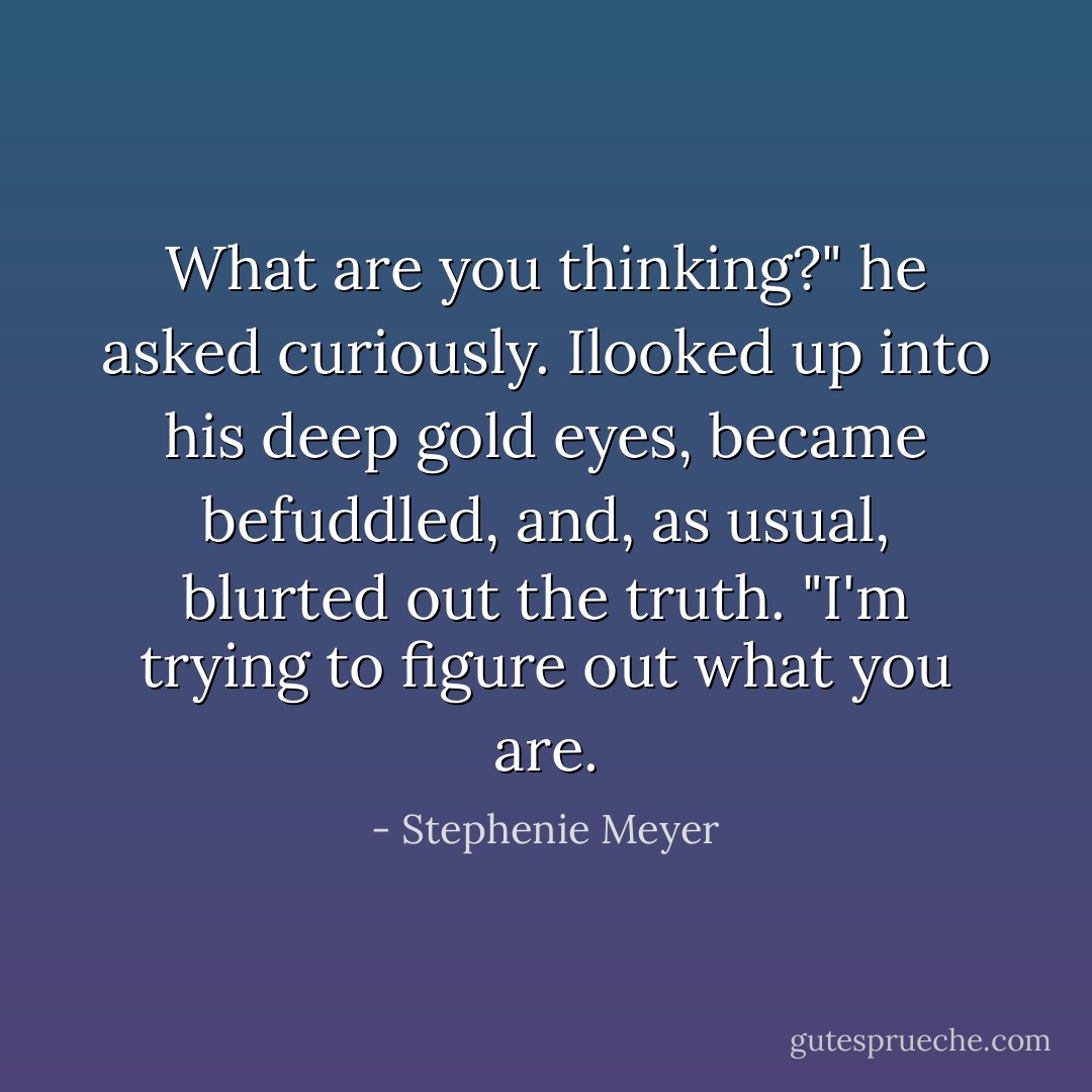 What are you thinking?" he asked curiously.<br />Ilooked up into his deep gold eyes, became befuddled, and, as usual, blurted out the truth.<br />"I'm trying to figure out what you are. - Stephenie Meyer