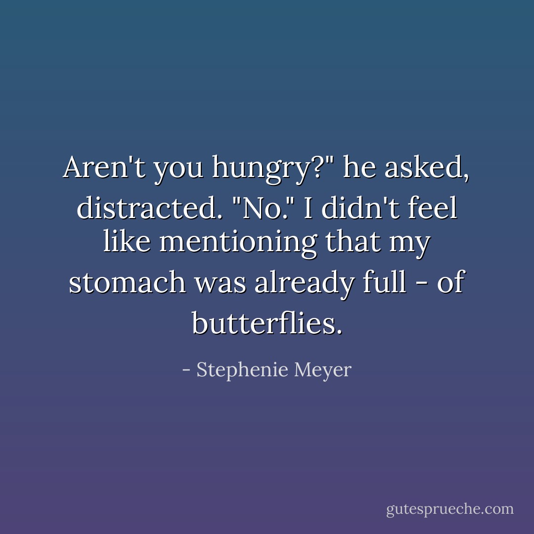 Aren't you hungry?" he asked, distracted.<br />"No." I didn't feel like mentioning that my stomach was already full - of butterflies. - Stephenie Meyer