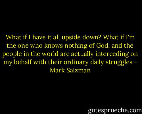 What if I have it all upside down? What if I'm the one who knows nothing of God, and the people in the world are actually interceding on my behalf with their ordinary daily struggles - Mark Salzman