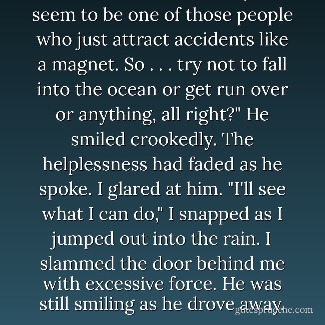Don't be offended, but you seem to be one of those people who just attract accidents like a magnet. So . . . try not to fall into the ocean or get run over or anything, all right?" He smiled crookedly.<br />The helplessness had faded as he spoke. I glared at him.<br />"I'll see what I can do," I snapped as I jumped out into the rain. I slammed the door behind me with excessive force.<br />He was still smiling as he drove away. - Stephenie Meyer
