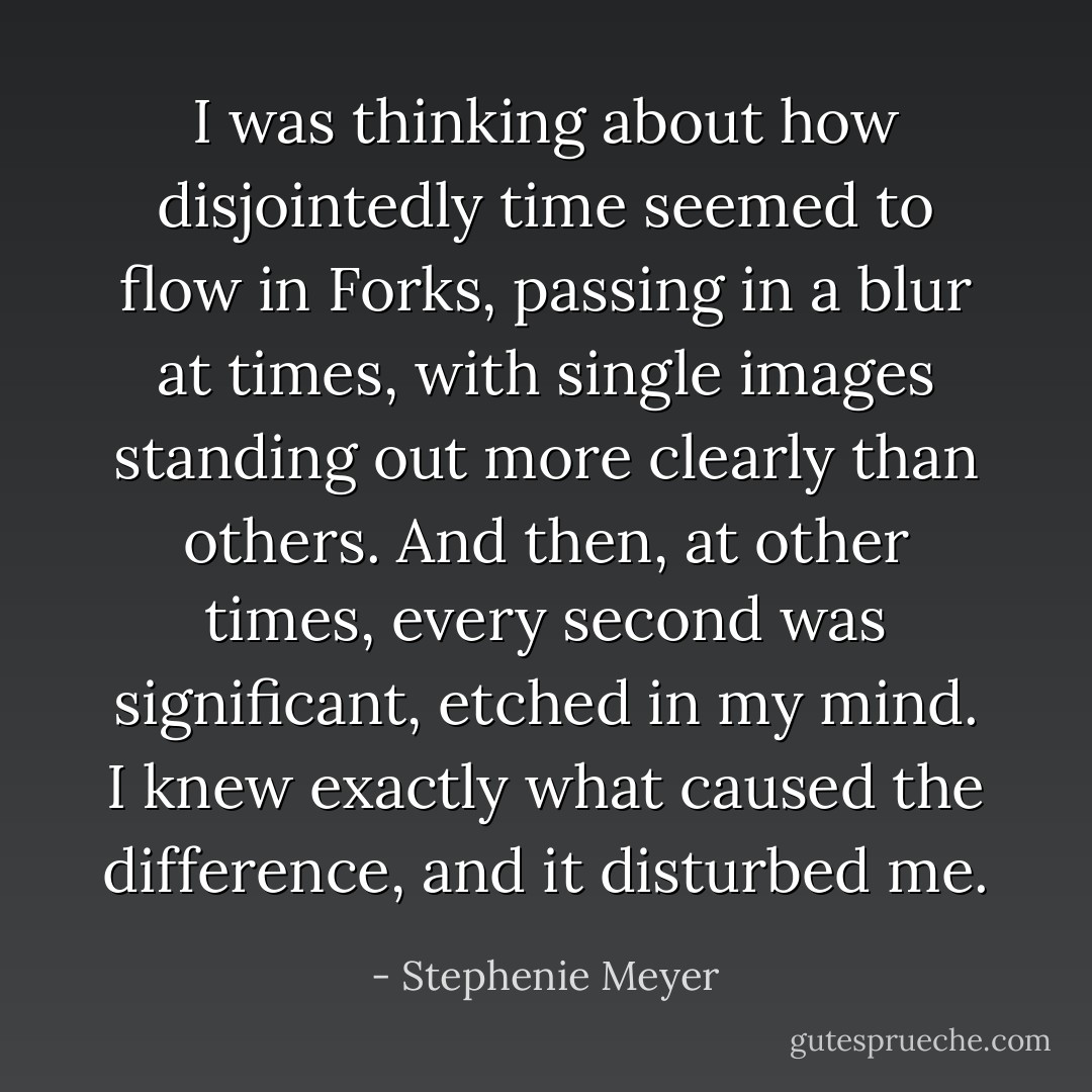 I was thinking about how disjointedly time seemed to flow in Forks, passing in a blur at times, with single images standing out more clearly than others. And then, at other times, every second was significant, etched in my mind. I knew exactly what caused the difference, and it disturbed me. - Stephenie Meyer