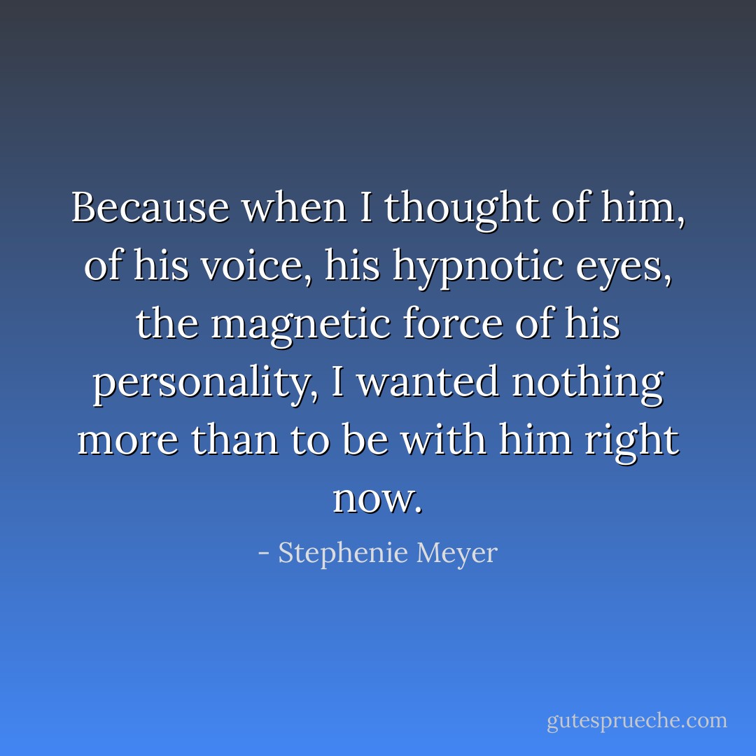 Because when I thought of him, of his voice, his hypnotic eyes, the magnetic force of his personality, I wanted nothing more than to be with him right now. - Stephenie Meyer