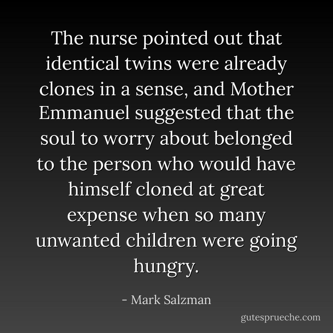 The nurse pointed out that identical twins were already clones in a sense, and Mother Emmanuel suggested that the soul to worry about belonged to the person who would have himself cloned at great expense when so many unwanted children were going hungry. - Mark Salzman