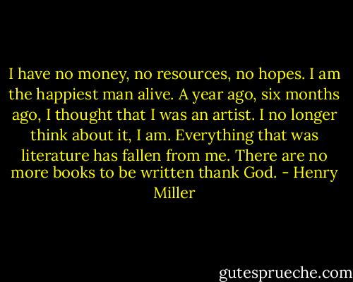 I have no money, no resources, no hopes. I am the happiest man alive. A year ago, six months ago, I thought that I was an artist. I no longer think about it, I am. Everything that was literature has fallen from me. There are no more books to be written thank God. - Henry Miller