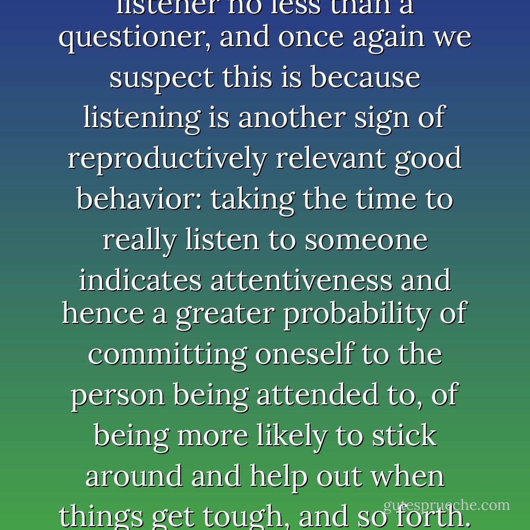 It is seductive to be a good listener no less than a questioner, and once again we suspect this is because listening is another sign of reproductively relevant good behavior: taking the time to really listen to someone indicates attentiveness and hence a greater probability of committing oneself to the person being attended to, of being more likely to stick around and help out when things get tough, and so forth. - David Philip Barash