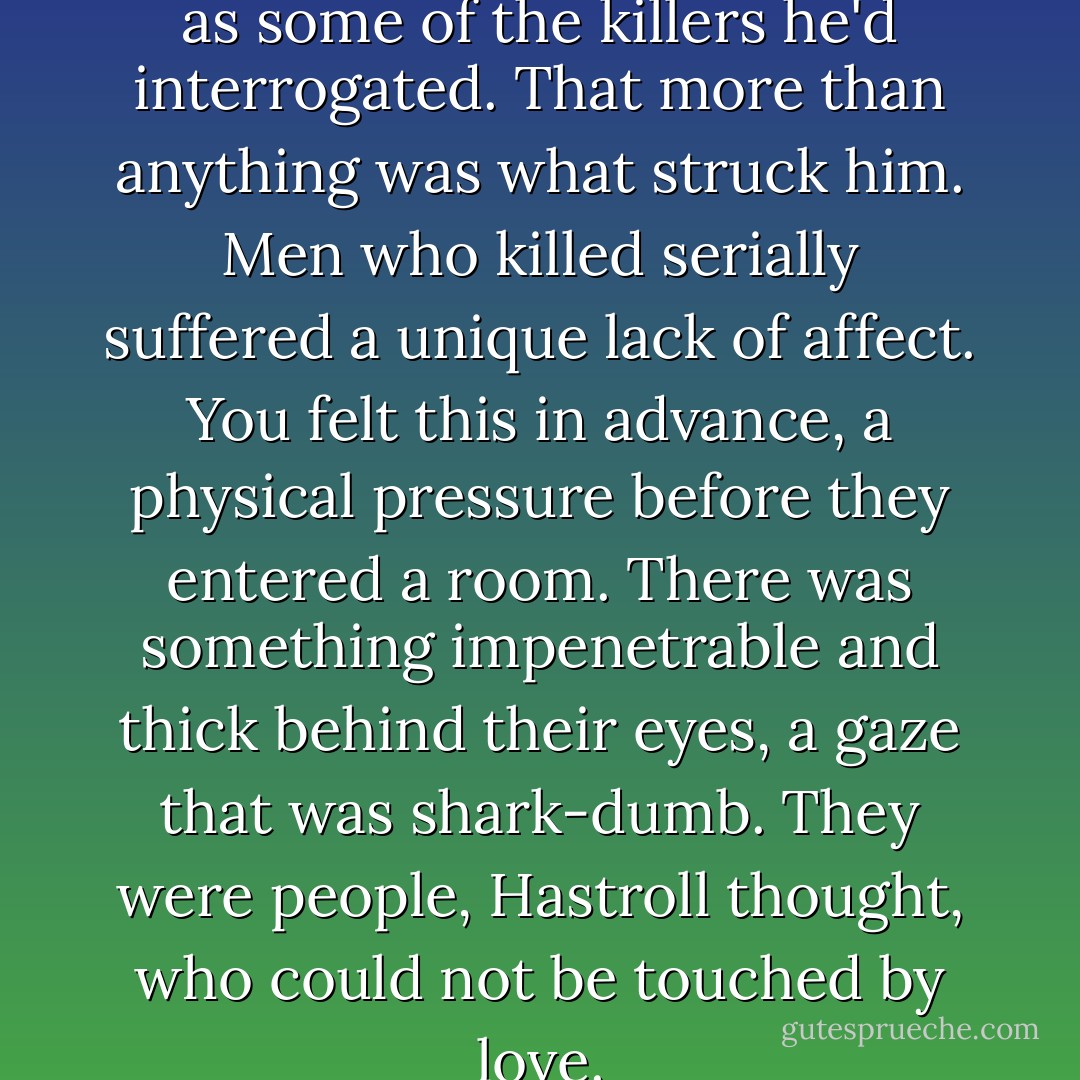 Worse, he seemed as impassive as some of the killers he'd interrogated. That more than anything was what struck him. Men who killed serially suffered a unique lack of affect. You felt this in advance, a physical pressure before they entered a room. There was something impenetrable and thick behind their eyes, a gaze that was shark-dumb. They were people, Hastroll thought, who could not be touched by love. - Adam Ross