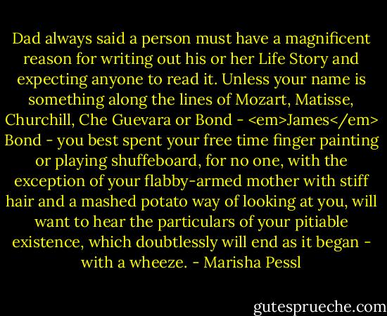 Dad always said a person must have a magnificent reason for writing out his or her Life Story and expecting anyone to read it.<br />Unless your name is something along the lines of Mozart, Matisse, Churchill, Che Guevara or Bond - <em>James</em> Bond - you best spent your free time finger painting or playing shuffeboard, for no one, with the exception of your flabby-armed mother with stiff hair and a mashed potato way of looking at you, will want to hear the particulars of your pitiable existence, which doubtlessly will end as it began - with a wheeze. - Marisha Pessl
