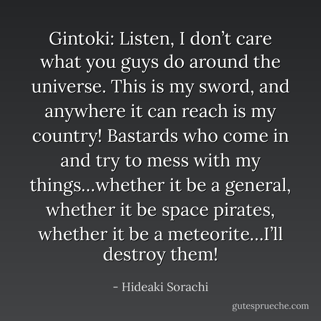 Gintoki: Listen, I don’t care what you guys do around the universe. This is my sword, and anywhere it can reach is my country! Bastards who come in and try to mess with my things…whether it be a general, whether it be space pirates, whether it be a meteorite…I’ll destroy them! - Hideaki Sorachi