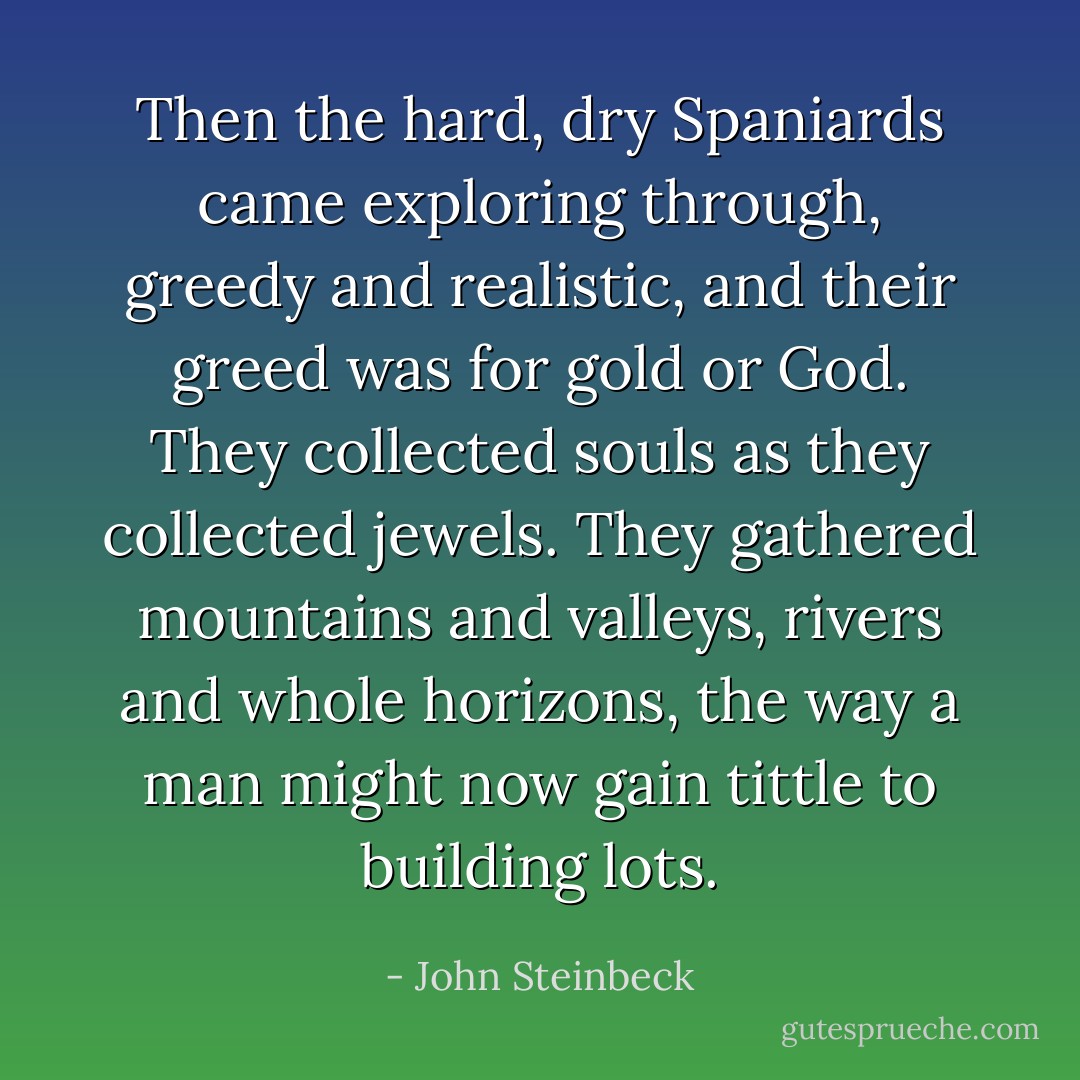 Then the hard, dry Spaniards came exploring through, greedy and realistic, and their greed was for gold or God. They collected souls as they collected jewels. They gathered mountains and valleys, rivers and whole horizons, the way a man might now gain tittle to building lots. - John Steinbeck