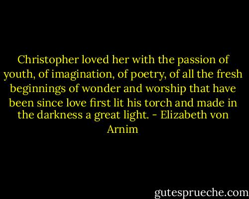 Christopher loved her with the passion of youth, of imagination, of poetry, of all the fresh beginnings of wonder and worship that have been since love first lit his torch and made in the darkness a great light. - Elizabeth von Arnim