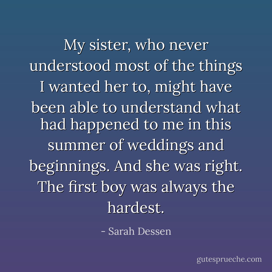 My sister, who never understood most of the things I wanted her to, might have been able to understand what had happened to me in this summer of weddings and beginnings. And she was right. The first boy was always the hardest. - Sarah Dessen
