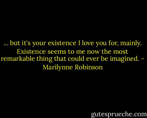... but it's your existence I love you for, mainly. Existence seems to me now the most remarkable thing that could ever be imagined. - Marilynne Robinson