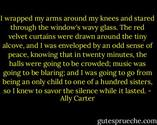 I wrapped my arms around my knees and stared through the window's wavy glass. The red velvet curtains were drawn around the tiny alcove, and I was enveloped by an odd sense of peace, knowing that in twenty minutes, the halls were going to be crowded; music was going to be blaring; and I was going to go from being an only child to one of a hundred sisters, so I knew to savor the silence while it lasted. - Ally Carter