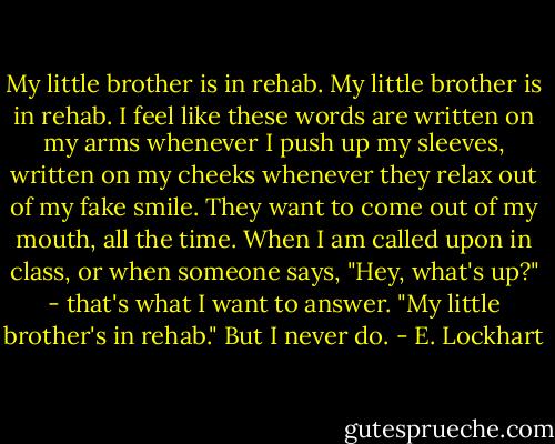 My little brother is in rehab.<br />My little brother is in rehab.<br />I feel like these words are written on my arms whenever I push up my sleeves, written on my cheeks whenever they relax out of my fake smile. They want to come out of my mouth, all the time. When I am called upon in class, or when someone says, "Hey, what's up?" - that's what I want to answer. "My little brother's in rehab." But I never do. - E. Lockhart